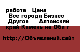 работа › Цена ­ 100 000 - Все города Бизнес » Другое   . Алтайский край,Камень-на-Оби г.